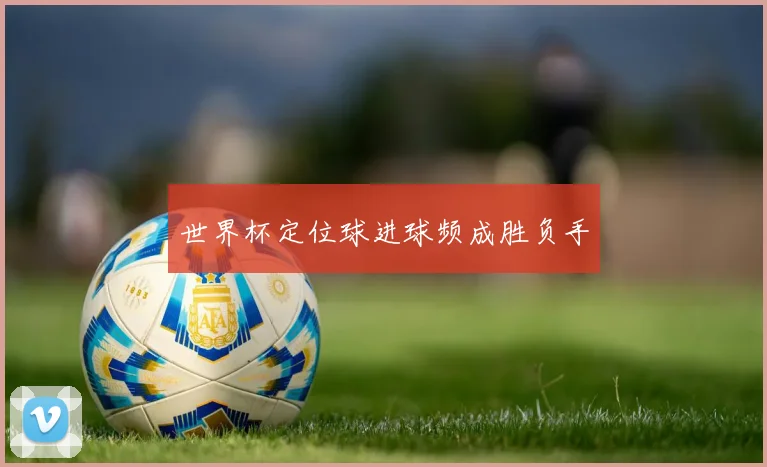 世界杯定位球进球频成胜负手