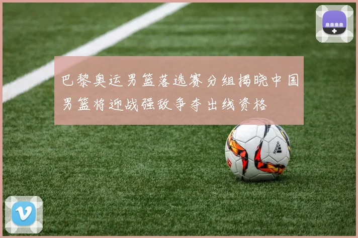 巴黎奥运男篮落选赛分组揭晓中国男篮将迎战强敌争夺出线资格