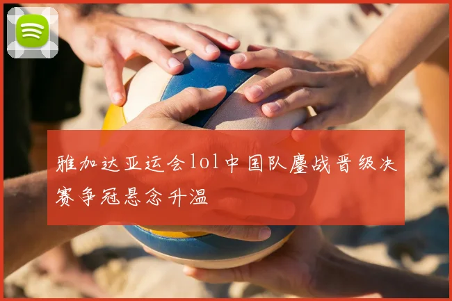 雅加达亚运会lol中国队鏖战晋级决赛争冠悬念升温
