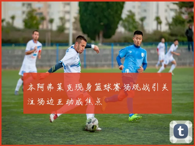 本阿弗莱克现身篮球赛场观战引关注场边互动成焦点