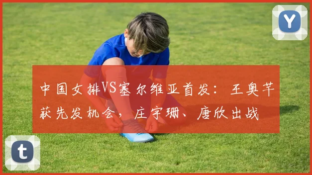 中国女排VS塞尔维亚首发：王奥芊获先发机会，庄宇珊、唐欣出战