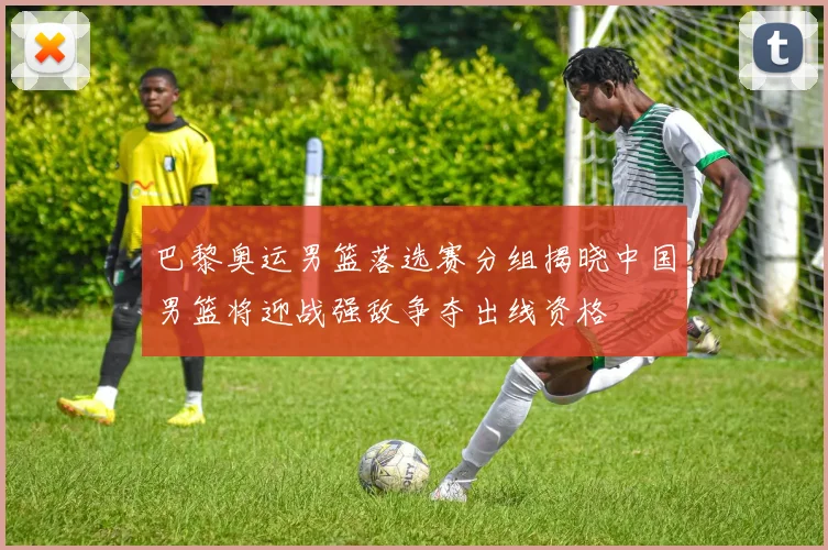 巴黎奥运男篮落选赛分组揭晓中国男篮将迎战强敌争夺出线资格