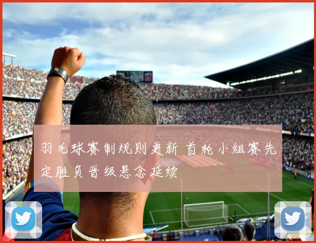 羽毛球赛制规则更新 首轮小组赛先定胜负晋级悬念延续