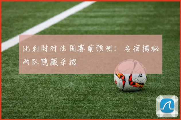 比利时对法国赛前预测：名宿揭秘两队隐藏杀招