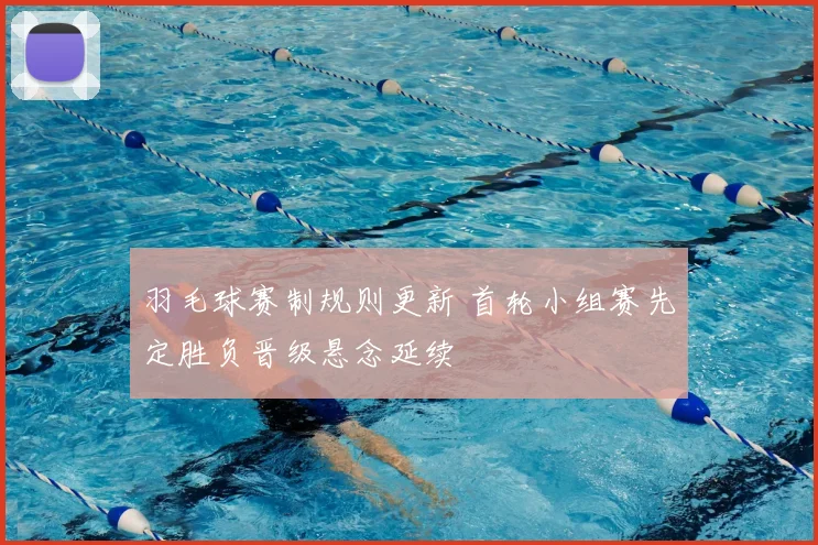 羽毛球赛制规则更新 首轮小组赛先定胜负晋级悬念延续