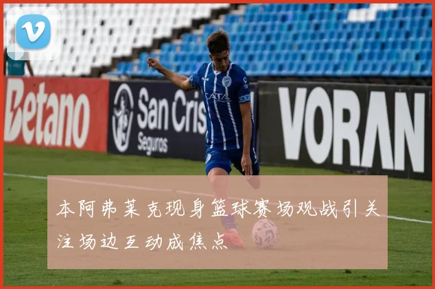 本阿弗莱克现身篮球赛场观战引关注场边互动成焦点