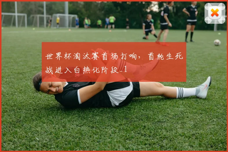 世界杯淘汰赛首场打响，首轮生死战进入白热化阶段_1