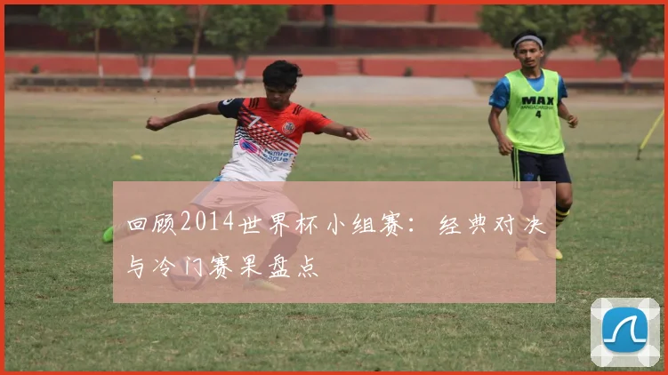回顾2014世界杯小组赛：经典对决与冷门赛果盘点