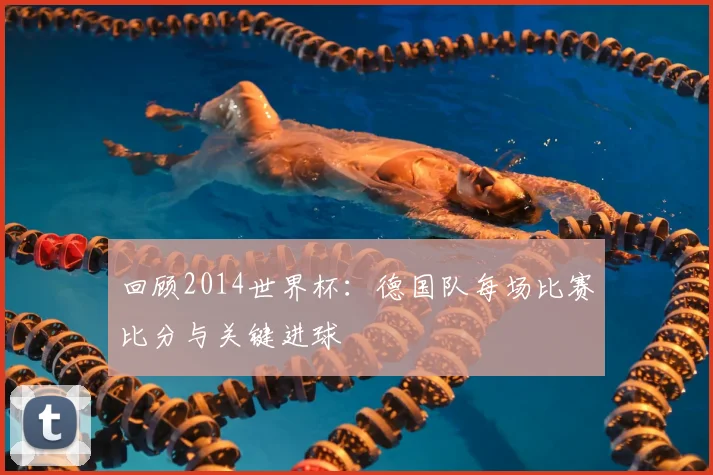 回顾2014世界杯：德国队每场比赛比分与关键进球