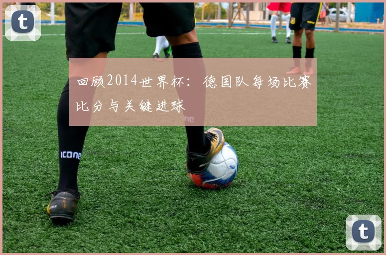 回顾2014世界杯:德国队每场比赛比分与关键进球
