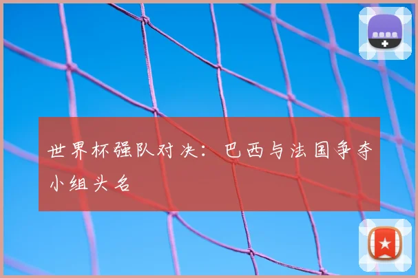 世界杯强队对决：巴西与法国争夺小组头名