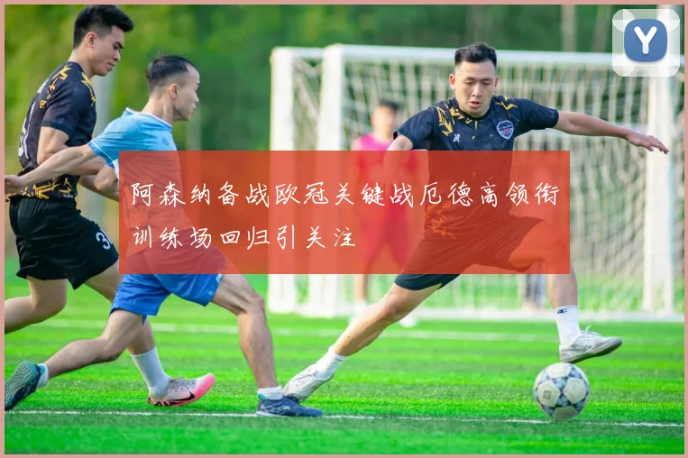 阿森纳备战欧冠关键战厄德高领衔训练场回归引关注