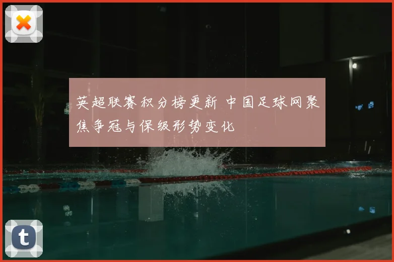 英超联赛积分榜更新 中国足球网聚焦争冠与保级形势变化