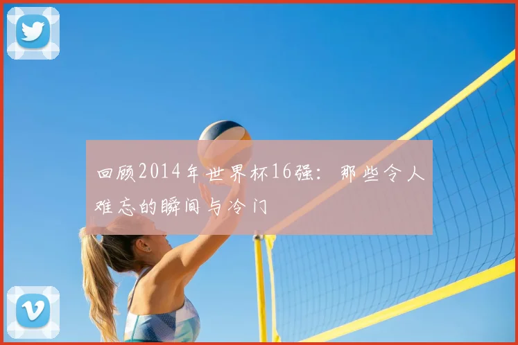 回顾2014年世界杯16强：那些令人难忘的瞬间与冷门