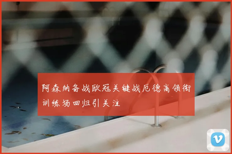 阿森纳备战欧冠关键战厄德高领衔训练场回归引关注