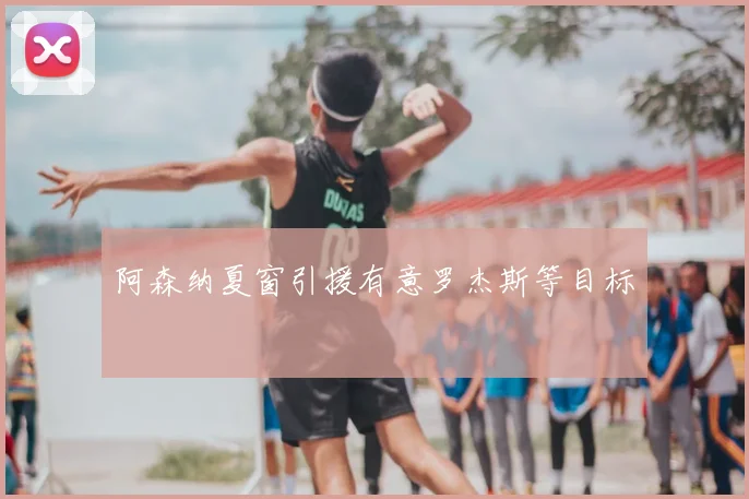 阿森纳夏窗引援有意罗杰斯等目标