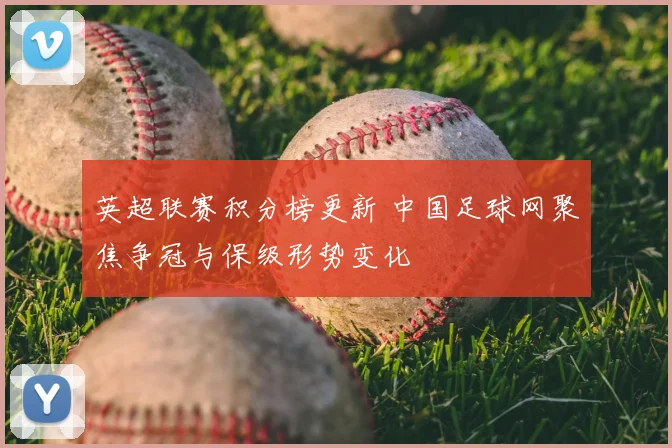 英超联赛积分榜更新 中国足球网聚焦争冠与保级形势变化