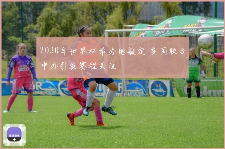 2030年世界杯举办地敲定 多国联合申办引发赛程关注