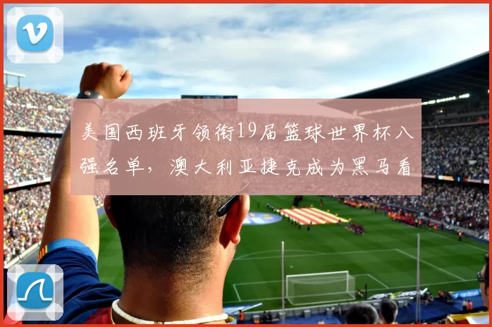 美国西班牙领衔19届篮球世界杯八强名单，澳大利亚捷克成为黑马看点