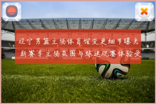 辽宁男篮主场体育馆变更细节曝光 新赛季主场氛围与球迷观赛体验受关注