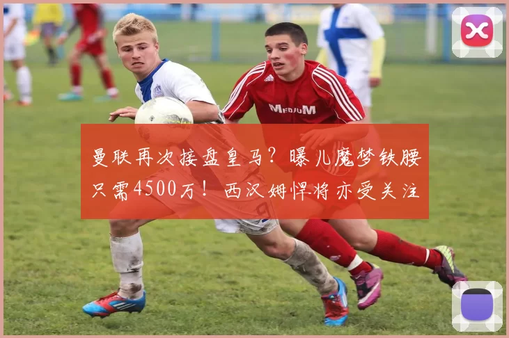 曼联再次接盘皇马？曝儿魔梦铁腰只需4500万！西汉姆悍将亦受关注