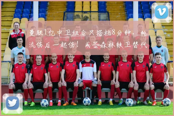 曼联1亿中卫组合只搭档8分钟，轮流伤后一起伤！或签森林铁卫替代