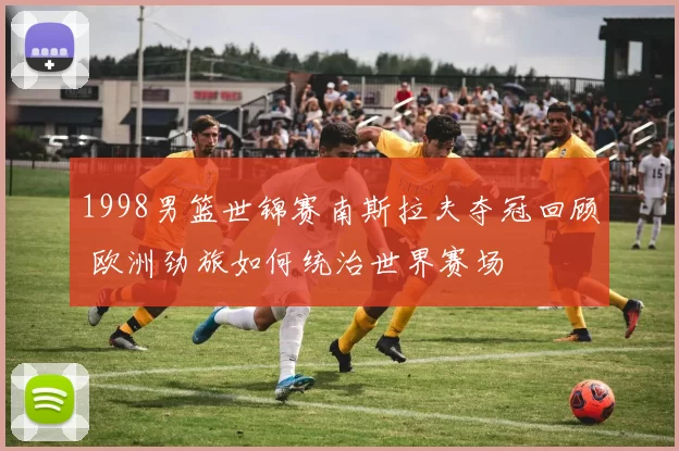 1998男篮世锦赛南斯拉夫夺冠回顾 欧洲劲旅如何统治世界赛场