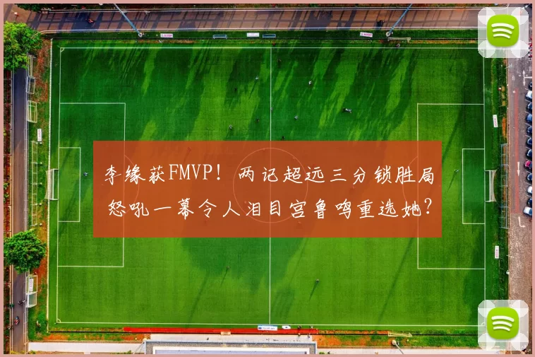 李缘获FMVP！两记超远三分锁胜局 怒吼一幕令人泪目宫鲁鸣重选她？