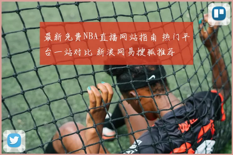 最新免费NBA直播网站指南 热门平台一站对比 新浪网易搜狐推荐