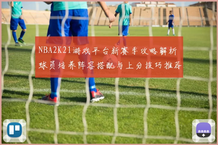 NBA2K21游戏平台新赛季攻略解析 球员培养阵容搭配与上分技巧推荐