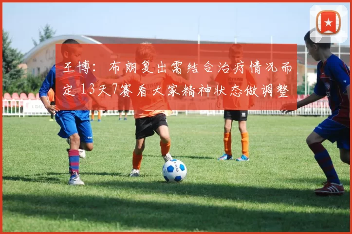 王博：布朗复出需结合治疗情况而定 13天7赛看大家精神状态做调整