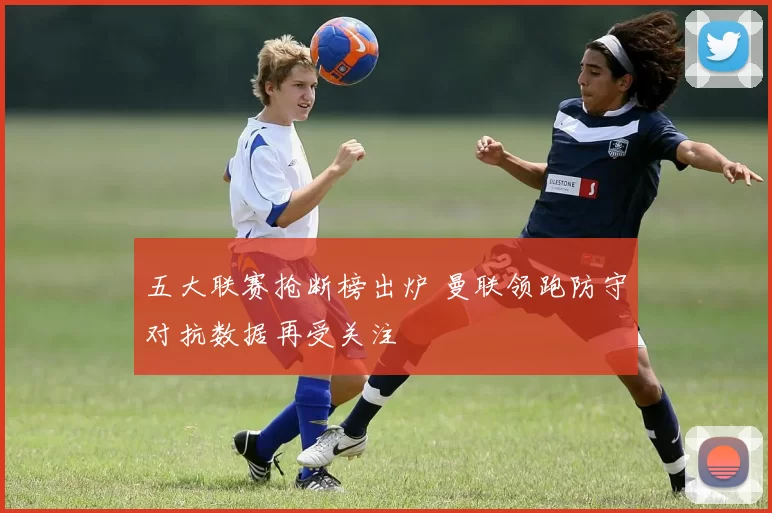 五大联赛抢断榜出炉 曼联领跑防守对抗数据再受关注