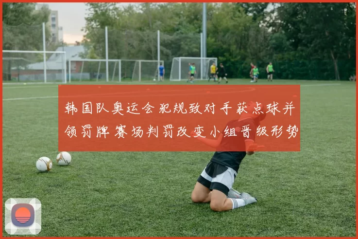 韩国队奥运会犯规致对手获点球并领罚牌 赛场判罚改变小组晋级形势