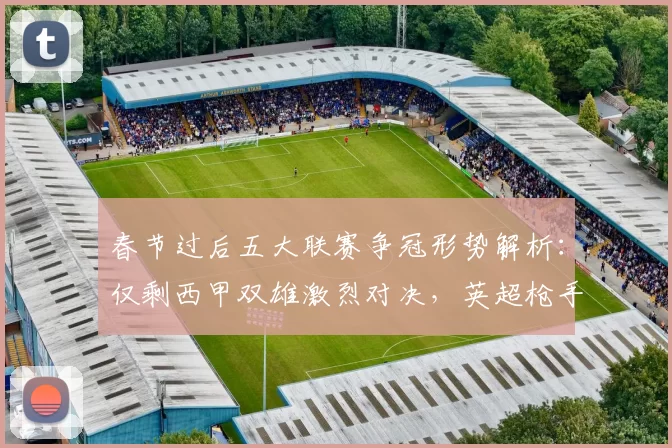 春节过后五大联赛争冠形势解析:仅剩西甲双雄激烈对决,英超枪手隐忧凸显_阿森纳_曼城_皇马
