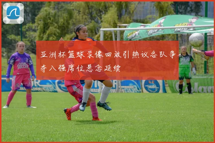 亚洲杯篮球录像回放引热议各队争夺八强席位悬念延续