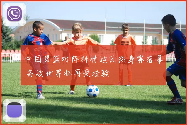 中国男篮对阵科特迪瓦热身赛落幕 备战世界杯再受检验