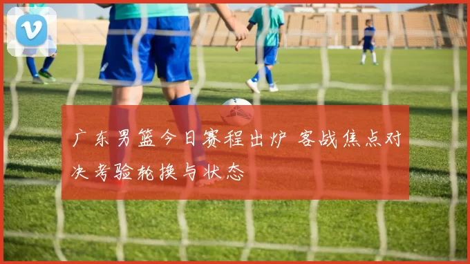 广东男篮今日赛程出炉 客战焦点对决考验轮换与状态