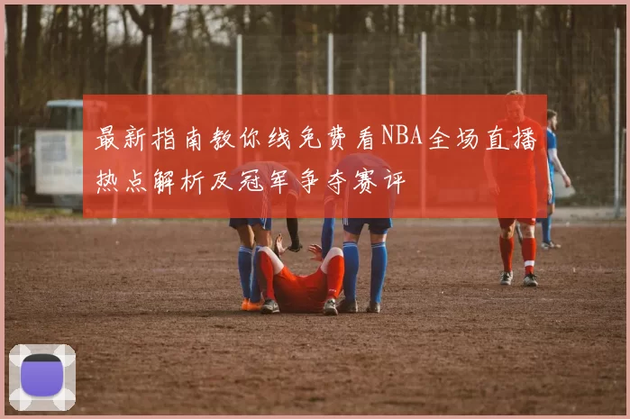 最新指南教你线免费看NBA全场直播热点解析及冠军争夺赛评