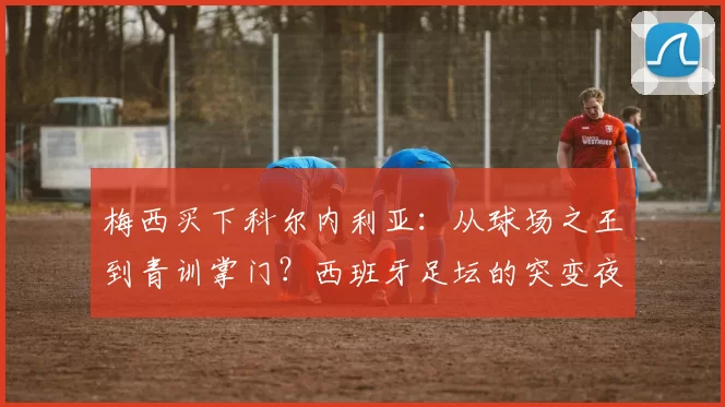 梅西买下科尔内利亚：从球场之王到青训掌门？西班牙足坛的突变夜