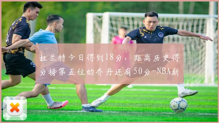 杜兰特今日得到18分，距离历史得分榜第五位的乔丹还有50分-NBA新闻