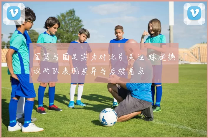 国篮与国足实力对比引关注 球迷热议两队表现差异与后续看点