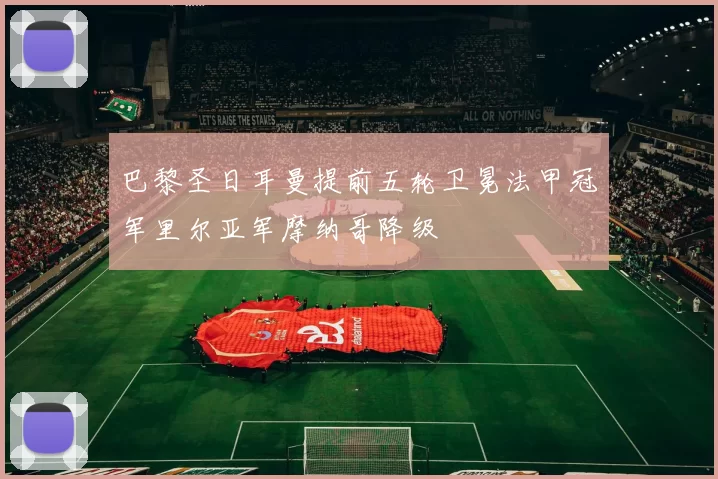 巴黎圣日耳曼提前五轮卫冕法甲冠军里尔亚军摩纳哥降级