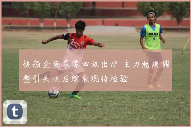 快船全场录像回放出炉 主力轮换调整引关注后续表现待检验