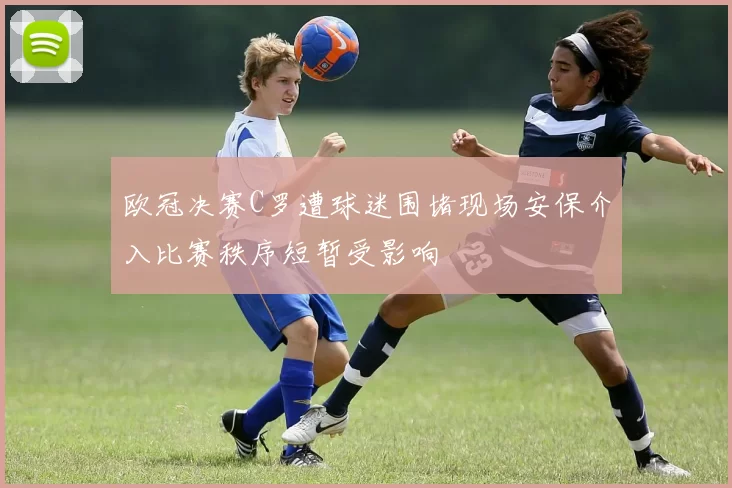 欧冠决赛C罗遭球迷围堵现场安保介入比赛秩序短暂受影响