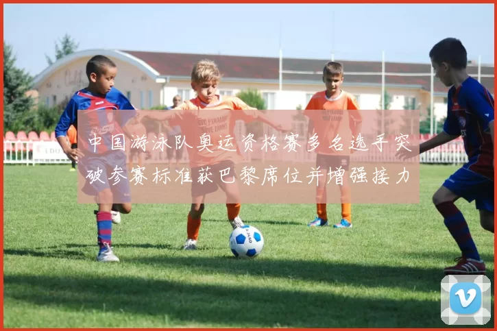 中国游泳队奥运资格赛多名选手突破参赛标准获巴黎席位并增强接力竞争力