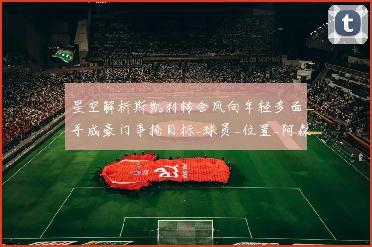 星空解析斯凯利转会风向年轻多面手成豪门争抢目标_球员_位置_阿森纳