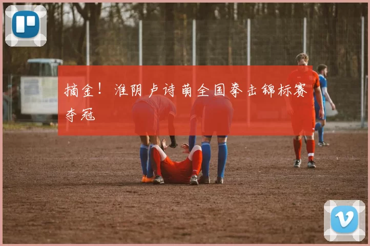 摘金！淮阴卢诗萌全国拳击锦标赛夺冠