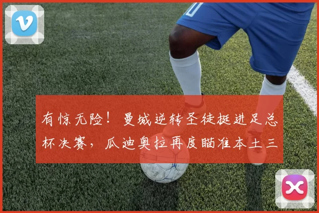 有惊无险！曼城逆转圣徒挺进足总杯决赛，瓜迪奥拉再度瞄准本土三冠王_欧冠_阿森纳_利物浦