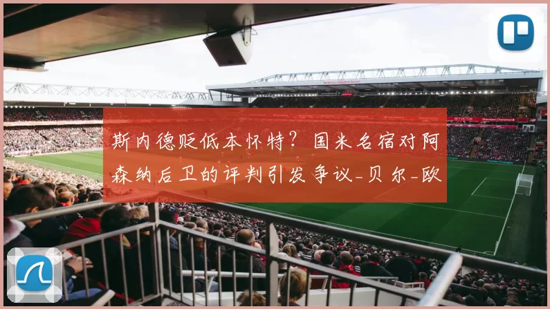 斯内德贬低本怀特？国米名宿对阿森纳后卫的评判引发争议_贝尔_欧冠_马德里竞技