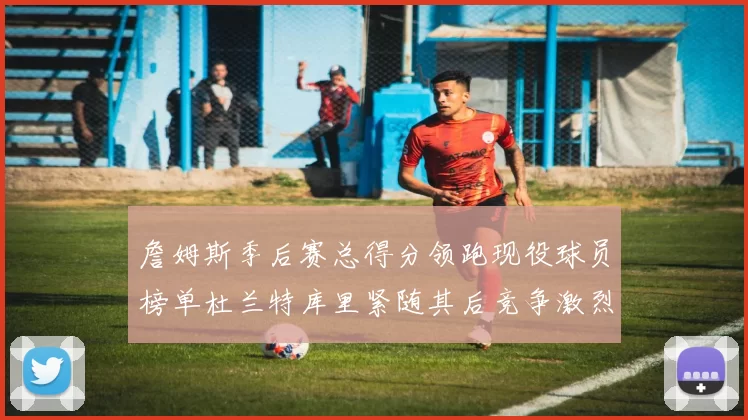 詹姆斯季后赛总得分领跑现役球员榜单杜兰特库里紧随其后竞争激烈